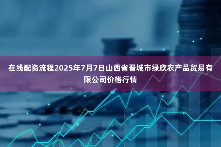 在线配资流程2025年7月7日山西省晋城市绿欣农产品贸易有限公司价格行情