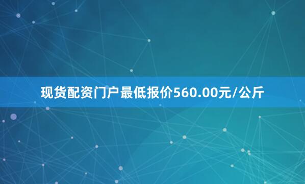 现货配资门户最低报价560.00元/公斤