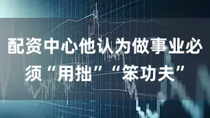 配资中心他认为做事业必须“用拙”“笨功夫”