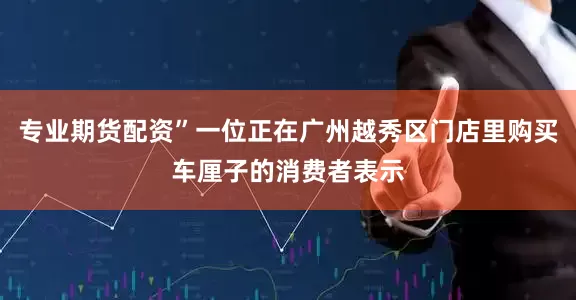 专业期货配资”一位正在广州越秀区门店里购买车厘子的消费者表示