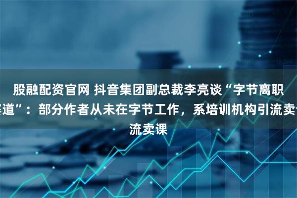 股融配资官网 抖音集团副总裁李亮谈“字节离职赛道”：部分作者从未在字节工作，系培训机构引流卖课