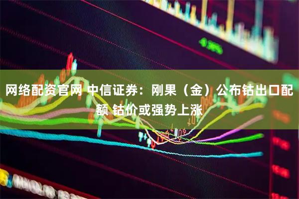 网络配资官网 中信证券：刚果（金）公布钴出口配额 钴价或强势上涨