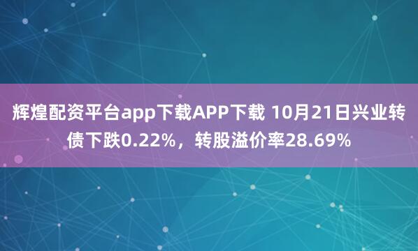辉煌配资平台app下载APP下载 10月21日兴业转债下跌0.22%，转股溢价率28.69%