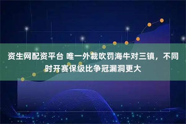 资生网配资平台 唯一外裁吹罚海牛对三镇，不同时开赛保级比争冠漏洞更大