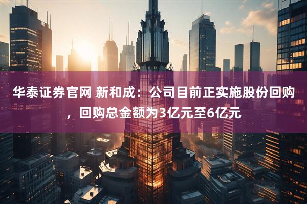 华泰证券官网 新和成:公司目前正实施股份回购,回购总金额为3亿元至6亿元