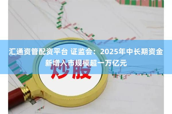 汇通资管配资平台 证监会：2025年中长期资金新增入市规模超一万亿元