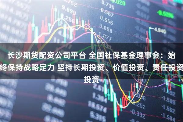 长沙期货配资公司平台 全国社保基金理事会：始终保持战略定力 坚持长期投资、价值投资、责任投资