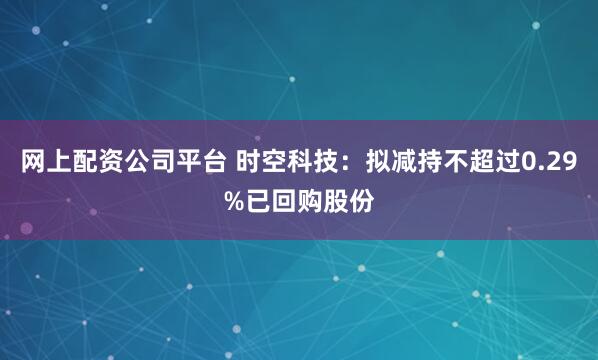 网上配资公司平台 时空科技：拟减持不超过0.29%已回购股份