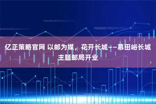 亿正策略官网 以邮为媒,花开长城——慕田峪长城主题邮局开业