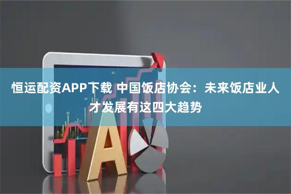 恒运配资APP下载 中国饭店协会：未来饭店业人才发展有这四大趋势