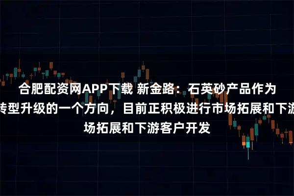合肥配资网APP下载 新金路:石英砂产品作为公司业务转型升级的一个方向,目前正积极进行市场拓展和下游客户开发
