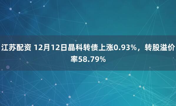 江苏配资 12月12日晶科转债上涨0.93%,转股溢价率58.79%