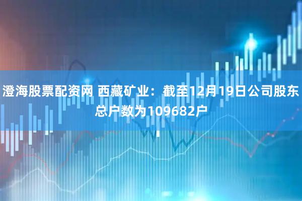 澄海股票配资网 西藏矿业：截至12月19日公司股东总户数为109682户