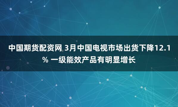 中国期货配资网 3月中国电视市场出货下降12.1% 一级能效产品有明显增长
