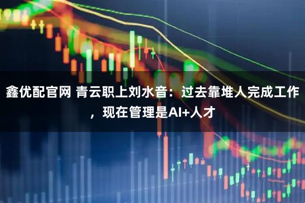 鑫优配官网 青云职上刘水音：过去靠堆人完成工作，现在管理是AI+人才