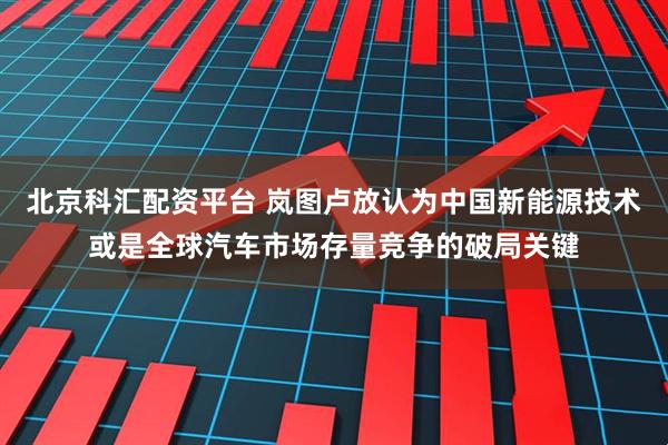 北京科汇配资平台 岚图卢放认为中国新能源技术或是全球汽车市场存量竞争的破局关键