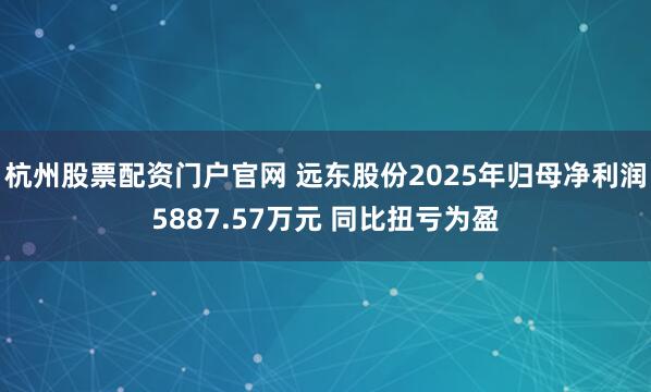 杭州股票配资门户官网 远东股份2025年归母净利润5887.57万元 同比扭亏为盈