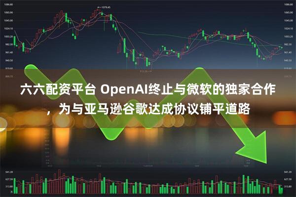 六六配资平台 OpenAI终止与微软的独家合作，为与亚马逊谷歌达成协议铺平道路