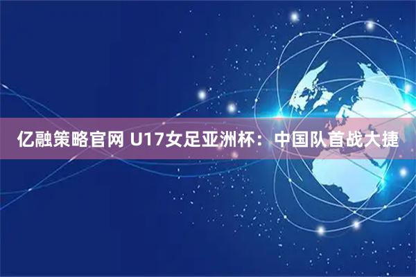 亿融策略官网 U17女足亚洲杯：中国队首战大捷