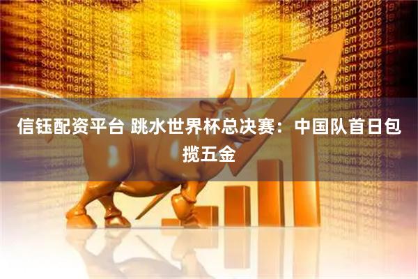 信钰配资平台 跳水世界杯总决赛：中国队首日包揽五金