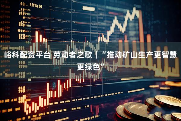 峪科配资平台 劳动者之歌｜“推动矿山生产更智慧更绿色”