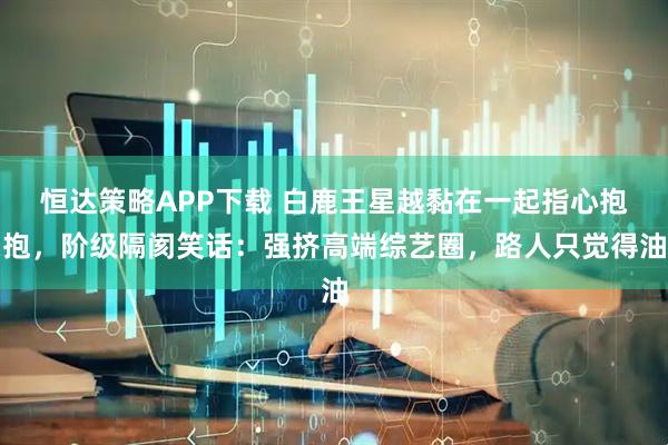 恒达策略APP下载 白鹿王星越黏在一起指心抱抱，阶级隔阂笑话：强挤高端综艺圈，路人只觉得油