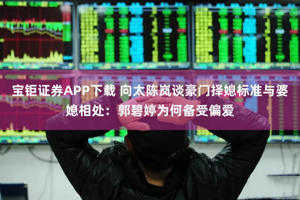 宝钜证券APP下载 向太陈岚谈豪门择媳标准与婆媳相处：郭碧婷为何备受偏爱