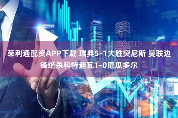 荣利通配资APP下载 瑞典5-1大胜突尼斯 曼联边锋绝杀科特迪瓦1-0厄瓜多尔