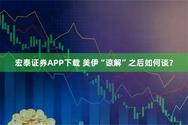 宏泰证券APP下载 美伊“谅解”之后如何谈？