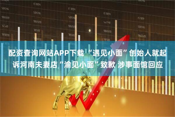 配资查询网站APP下载 “遇见小面”创始人就起诉河南夫妻店“渝见小面”致歉 涉事面馆回应