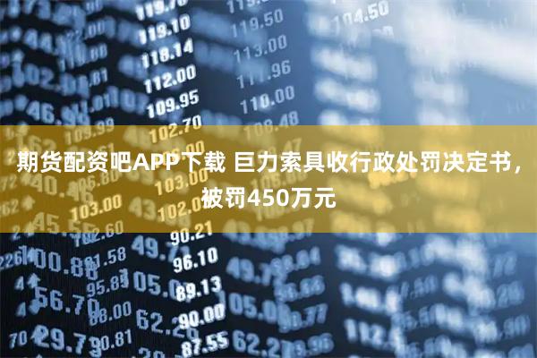 期货配资吧APP下载 巨力索具收行政处罚决定书，被罚450万元