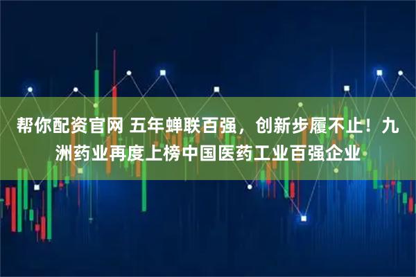 帮你配资官网 五年蝉联百强，创新步履不止！九洲药业再度上榜中国医药工业百强企业
