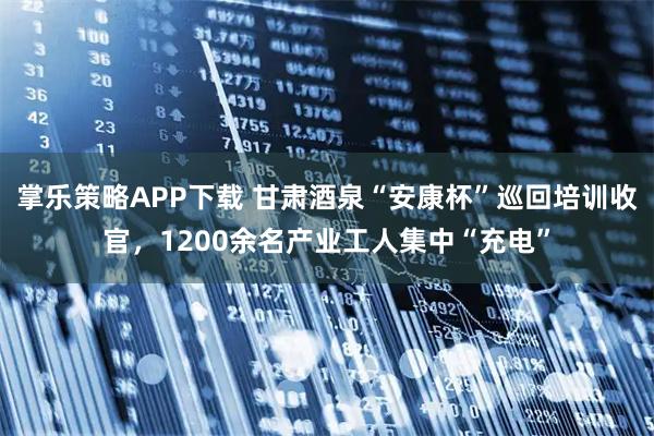 掌乐策略APP下载 甘肃酒泉“安康杯”巡回培训收官，1200余名产业工人集中“充电”