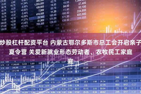 炒股杠杆配资平台 内蒙古鄂尔多斯市总工会开启亲子夏令营 关爱新就业形态劳动者、农牧民工家庭