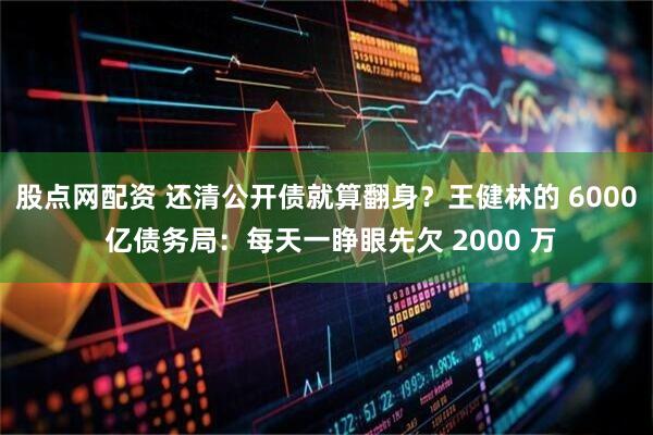 股点网配资 还清公开债就算翻身？王健林的 6000 亿债务局：每天一睁眼先欠 2000 万