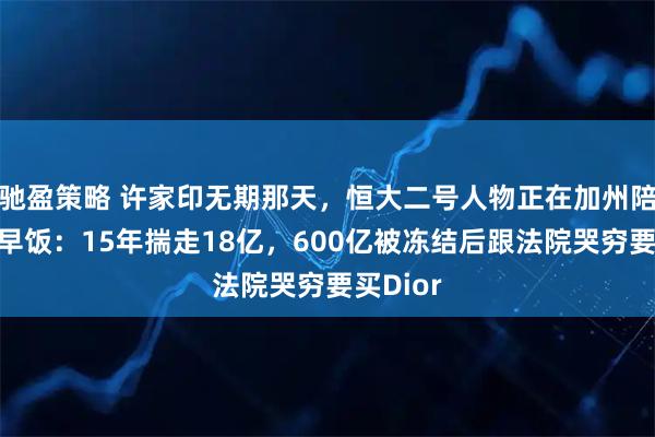 驰盈策略 许家印无期那天，恒大二号人物正在加州陪儿子吃早饭：15年揣走18亿，600亿被冻结后跟法院哭穷要买Dior