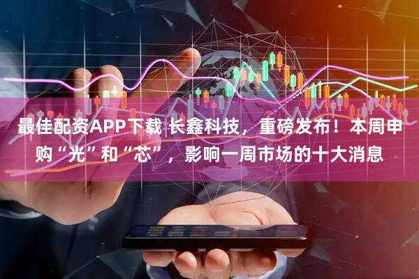 最佳配资APP下载 长鑫科技，重磅发布！本周申购“光”和“芯”，影响一周市场的十大消息