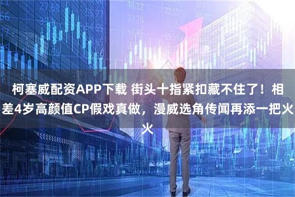 柯塞威配资APP下载 街头十指紧扣藏不住了！相差4岁高颜值CP假戏真做，漫威选角传闻再添一把火