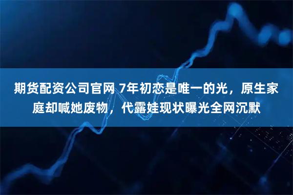 期货配资公司官网 7年初恋是唯一的光，原生家庭却喊她废物，代露娃现状曝光全网沉默